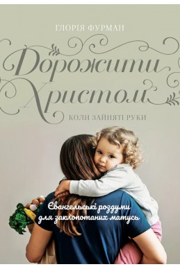 Дорожити Христом, коли зайняті руки. (Автор: Глорія Фурман)